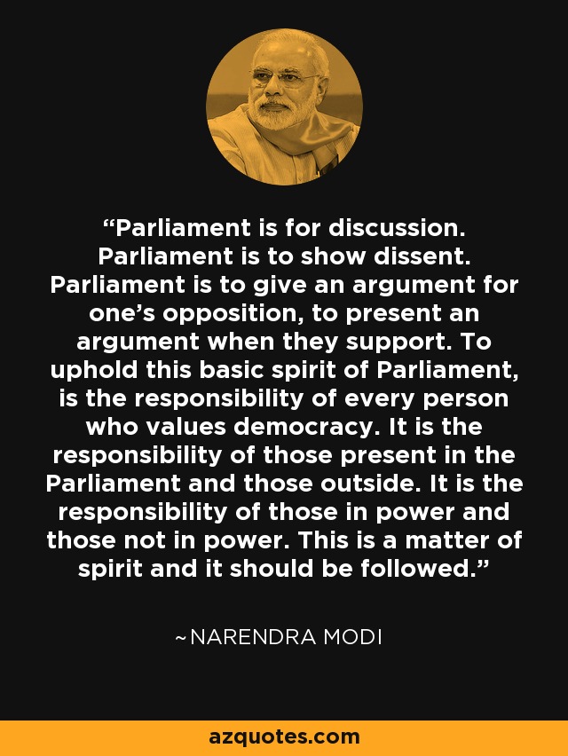 Parliament is for discussion. Parliament is to show dissent. Parliament is to give an argument for one's opposition, to present an argument when they support. To uphold this basic spirit of Parliament, is the responsibility of every person who values democracy. It is the responsibility of those present in the Parliament and those outside. It is the responsibility of those in power and those not in power. This is a matter of spirit and it should be followed. - Narendra Modi