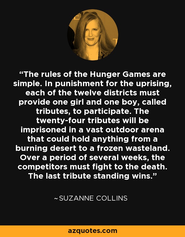 The rules of the Hunger Games are simple. In punishment for the uprising, each of the twelve districts must provide one girl and one boy, called tributes, to participate. The twenty-four tributes will be imprisoned in a vast outdoor arena that could hold anything from a burning desert to a frozen wasteland. Over a period of several weeks, the competitors must fight to the death. The last tribute standing wins. - Suzanne Collins