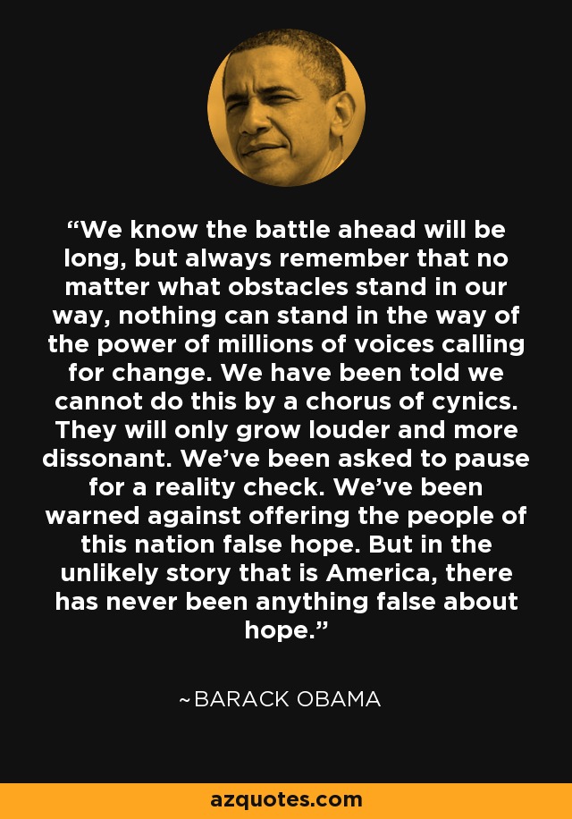 We know the battle ahead will be long, but always remember that no matter what obstacles stand in our way, nothing can stand in the way of the power of millions of voices calling for change. We have been told we cannot do this by a chorus of cynics. They will only grow louder and more dissonant. We've been asked to pause for a reality check. We've been warned against offering the people of this nation false hope. But in the unlikely story that is America, there has never been anything false about hope. - Barack Obama