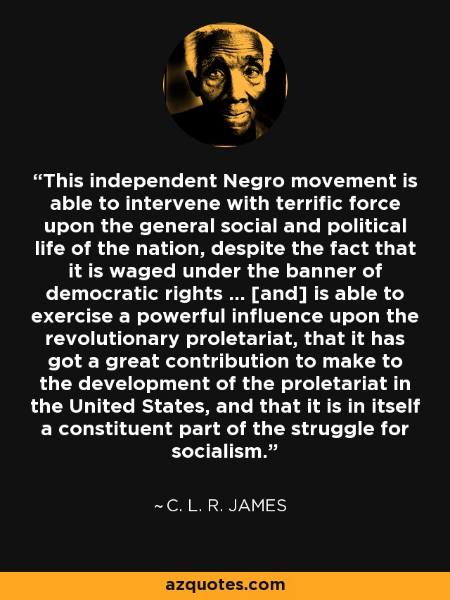 This independent Negro movement is able to intervene with terrific force upon the general social and political life of the nation, despite the fact that it is waged under the banner of democratic rights ... [and] is able to exercise a powerful influence upon the revolutionary proletariat, that it has got a great contribution to make to the development of the proletariat in the United States, and that it is in itself a constituent part of the struggle for socialism. - C. L. R. James