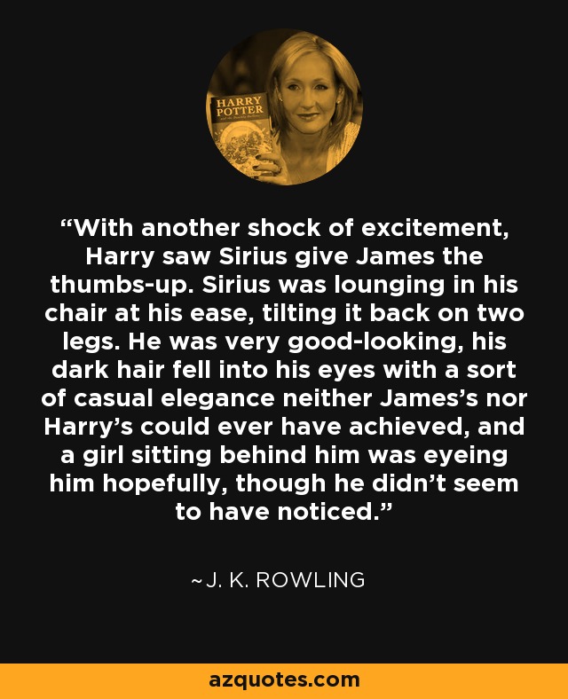 With another shock of excitement, Harry saw Sirius give James the thumbs-up. Sirius was lounging in his chair at his ease, tilting it back on two legs. He was very good-looking, his dark hair fell into his eyes with a sort of casual elegance neither James's nor Harry's could ever have achieved, and a girl sitting behind him was eyeing him hopefully, though he didn't seem to have noticed. - J. K. Rowling