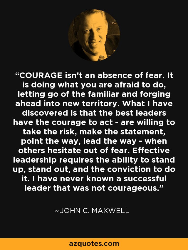 COURAGE isn't an absence of fear. It is doing what you are afraid to do, letting go of the familiar and forging ahead into new territory. What I have discovered is that the best leaders have the courage to act - are willing to take the risk, make the statement, point the way, lead the way - when others hesitate out of fear. Effective leadership requires the ability to stand up, stand out, and the conviction to do it. I have never known a successful leader that was not courageous. - John C. Maxwell