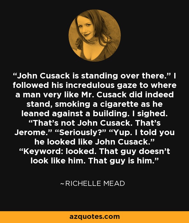 John Cusack is standing over there.” I followed his incredulous gaze to where a man very like Mr. Cusack did indeed stand, smoking a cigarette as he leaned against a building. I sighed. “That’s not John Cusack. That’s Jerome.” “Seriously?” “Yup. I told you he looked like John Cusack.” “Keyword: looked. That guy doesn’t look like him. That guy is him. - Richelle Mead