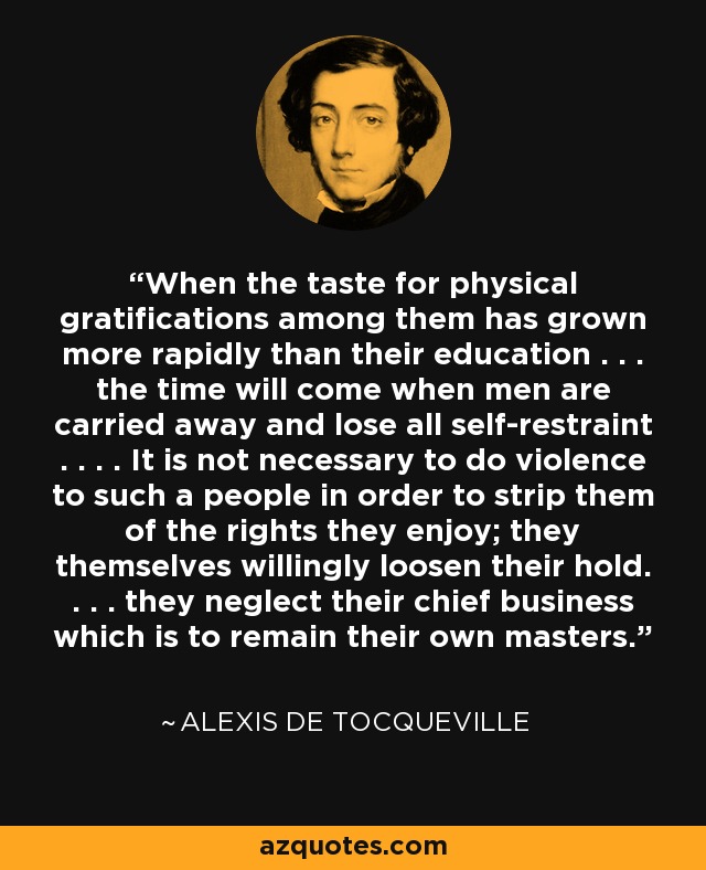 When the taste for physical gratifications among them has grown more rapidly than their education . . . the time will come when men are carried away and lose all self-restraint . . . . It is not necessary to do violence to such a people in order to strip them of the rights they enjoy; they themselves willingly loosen their hold. . . . they neglect their chief business which is to remain their own masters. - Alexis de Tocqueville