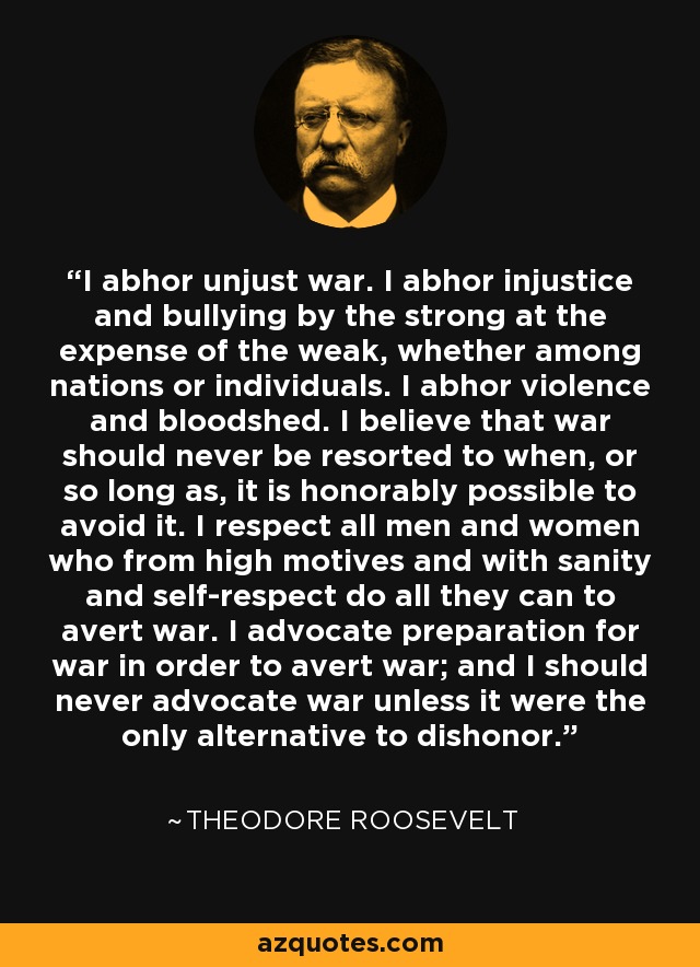I abhor unjust war. I abhor injustice and bullying by the strong at the expense of the weak, whether among nations or individuals. I abhor violence and bloodshed. I believe that war should never be resorted to when, or so long as, it is honorably possible to avoid it. I respect all men and women who from high motives and with sanity and self-respect do all they can to avert war. I advocate preparation for war in order to avert war; and I should never advocate war unless it were the only alternative to dishonor. - Theodore Roosevelt