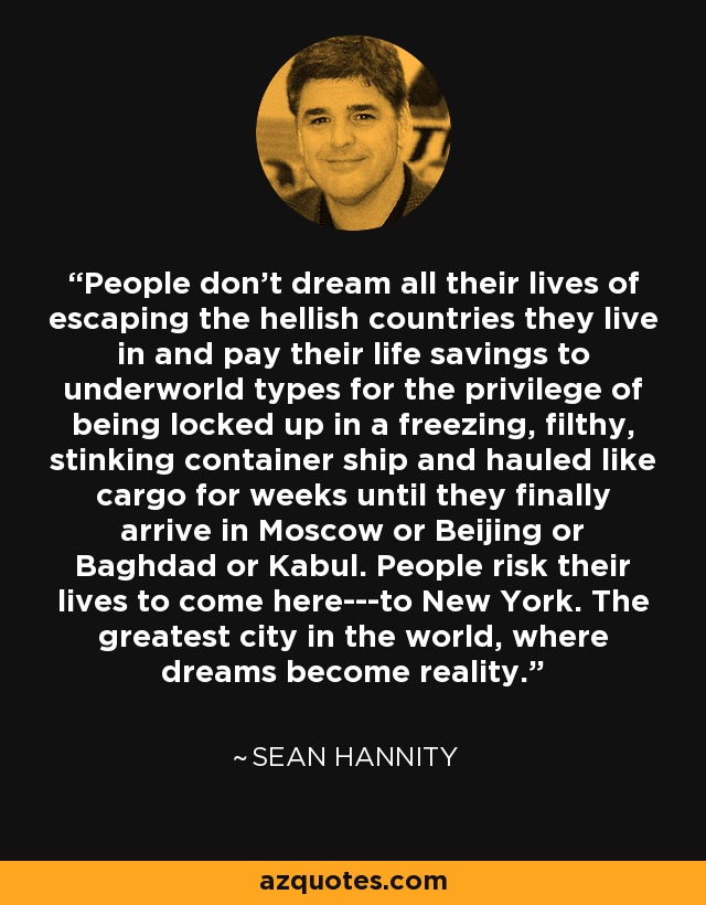 People don't dream all their lives of escaping the hellish countries they live in and pay their life savings to underworld types for the privilege of being locked up in a freezing, filthy, stinking container ship and hauled like cargo for weeks until they finally arrive in Moscow or Beijing or Baghdad or Kabul. People risk their lives to come here---to New York. The greatest city in the world, where dreams become reality. - Sean Hannity