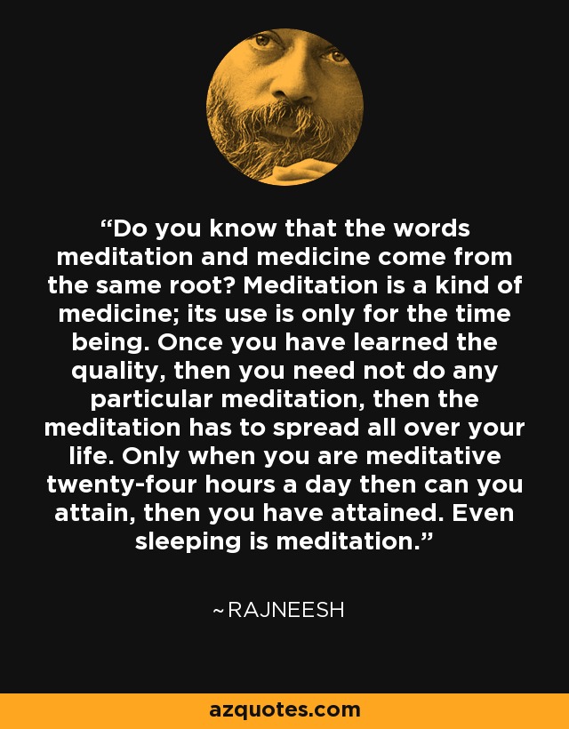 Do you know that the words meditation and medicine come from the same root? Meditation is a kind of medicine; its use is only for the time being. Once you have learned the quality, then you need not do any particular meditation, then the meditation has to spread all over your life. Only when you are meditative twenty-four hours a day then can you attain, then you have attained. Even sleeping is meditation. - Rajneesh