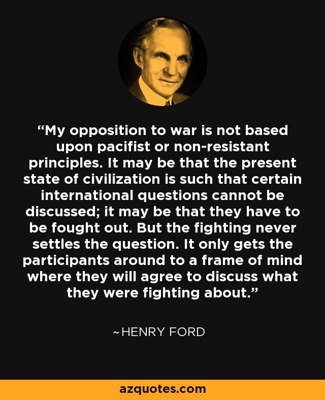 My opposition to war is not based upon pacifist or non-resistant principles. It may be that the present state of civilization is such that certain international questions cannot be discussed; it may be that they have to be fought out. But the fighting never settles the question. It only gets the participants around to a frame of mind where they will agree to discuss what they were fighting about. - Henry Ford