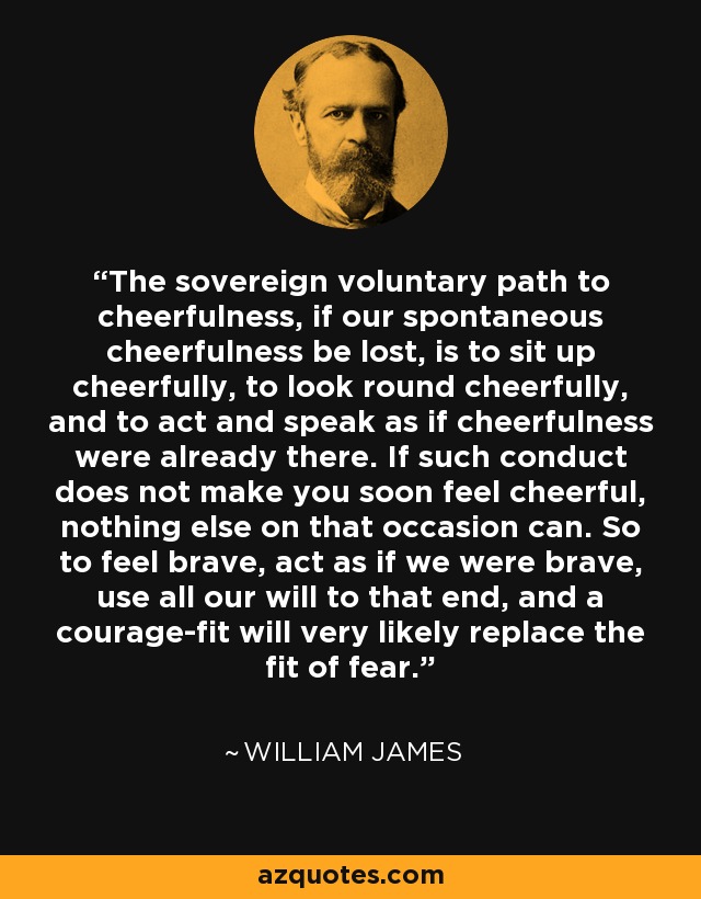The sovereign voluntary path to cheerfulness, if our spontaneous cheerfulness be lost, is to sit up cheerfully, to look round cheerfully, and to act and speak as if cheerfulness were already there. If such conduct does not make you soon feel cheerful, nothing else on that occasion can. So to feel brave, act as if we were brave, use all our will to that end, and a courage-fit will very likely replace the fit of fear. - William James