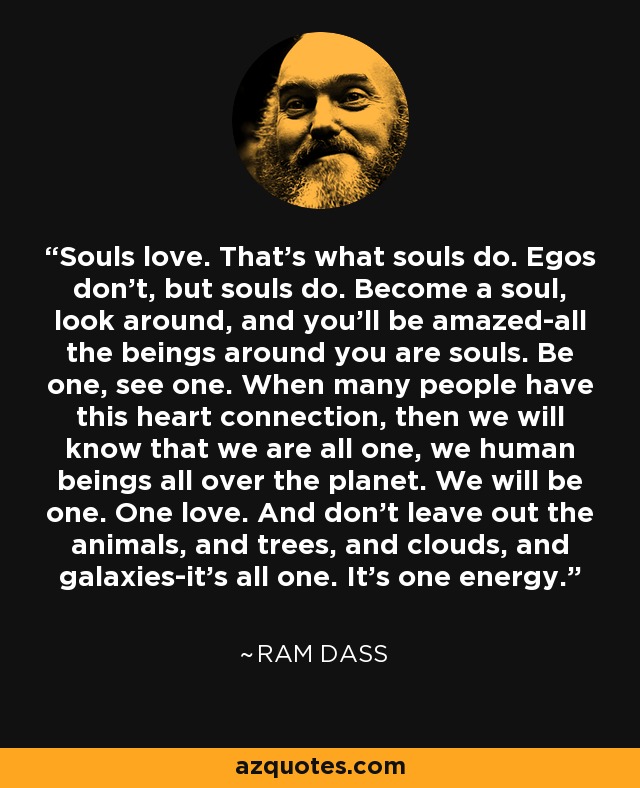 Souls love. That’s what souls do. Egos don’t, but souls do. Become a soul, look around, and you’ll be amazed-all the beings around you are souls. Be one, see one. When many people have this heart connection, then we will know that we are all one, we human beings all over the planet. We will be one. One love. And don’t leave out the animals, and trees, and clouds, and galaxies-it’s all one. It’s one energy. - Ram Dass