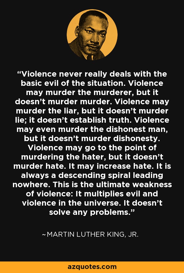 Violence never really deals with the basic evil of the situation. Violence may murder the murderer, but it doesn’t murder murder. Violence may murder the liar, but it doesn’t murder lie; it doesn’t establish truth. Violence may even murder the dishonest man, but it doesn’t murder dishonesty. Violence may go to the point of murdering the hater, but it doesn’t murder hate. It may increase hate. It is always a descending spiral leading nowhere. This is the ultimate weakness of violence: It multiplies evil and violence in the universe. It doesn’t solve any problems. - Martin Luther King, Jr.
