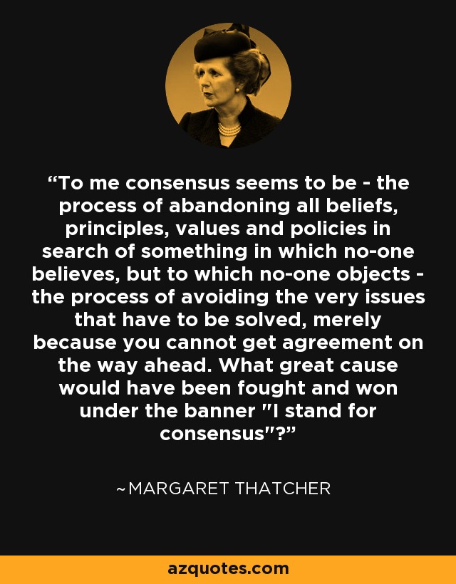 To me consensus seems to be - the process of abandoning all beliefs, principles, values and policies in search of something in which no-one believes, but to which no-one objects - the process of avoiding the very issues that have to be solved, merely because you cannot get agreement on the way ahead. What great cause would have been fought and won under the banner 