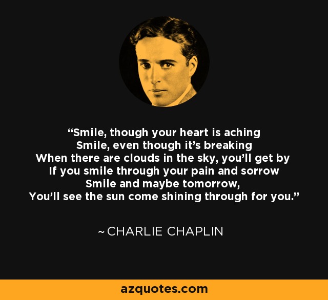 Smile, though your heart is aching Smile, even though it's breaking When there are clouds in the sky, you'll get by If you smile through your pain and sorrow Smile and maybe tomorrow, You'll see the sun come shining through for you. - Charlie Chaplin