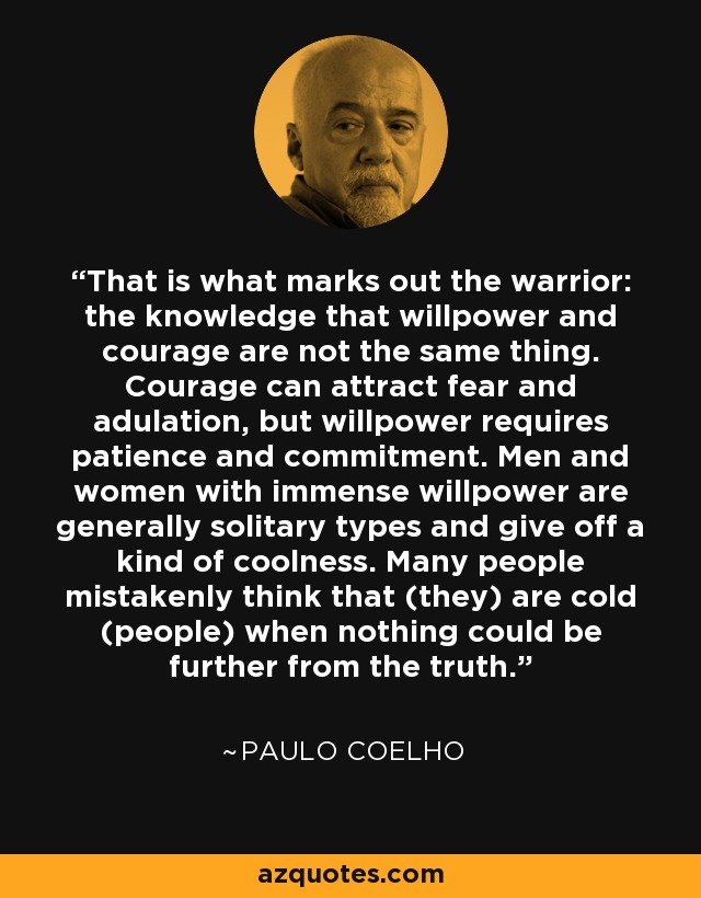 That is what marks out the warrior: the knowledge that willpower and courage are not the same thing. Courage can attract fear and adulation, but willpower requires patience and commitment. Men and women with immense willpower are generally solitary types and give off a kind of coolness. Many people mistakenly think that (they) are cold (people) when nothing could be further from the truth. - Paulo Coelho