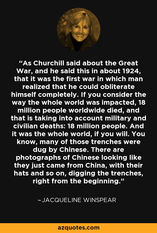 As Churchill said about the Great War, and he said this in about 1924, that it was the first war in which man realized that he could obliterate himself completely. If you consider the way the whole world was impacted, 18 million people worldwide died, and that is taking into account military and civilian deaths: 18 million people. And it was the whole world, if you will. You know, many of those trenches were dug by Chinese. There are photographs of Chinese looking like they just came from China, with their hats and so on, digging the trenches, right from the beginning. - Jacqueline Winspear
