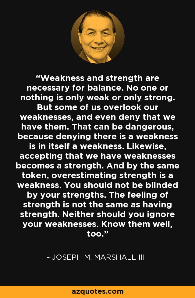 Weakness and strength are necessary for balance. No one or nothing is only weak or only strong. But some of us overlook our weaknesses, and even deny that we have them. That can be dangerous, because denying there is a weakness is in itself a weakness. Likewise, accepting that we have weaknesses becomes a strength. And by the same token, overestimating strength is a weakness. You should not be blinded by your strengths. The feeling of strength is not the same as having strength. Neither should you ignore your weaknesses. Know them well, too. - Joseph M. Marshall III