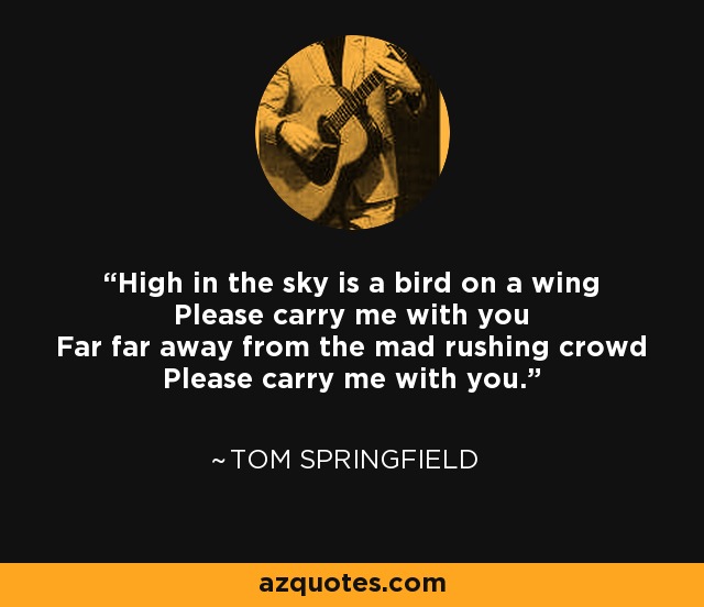 High in the sky is a bird on a wing Please carry me with you Far far away from the mad rushing crowd Please carry me with you. - Tom Springfield
