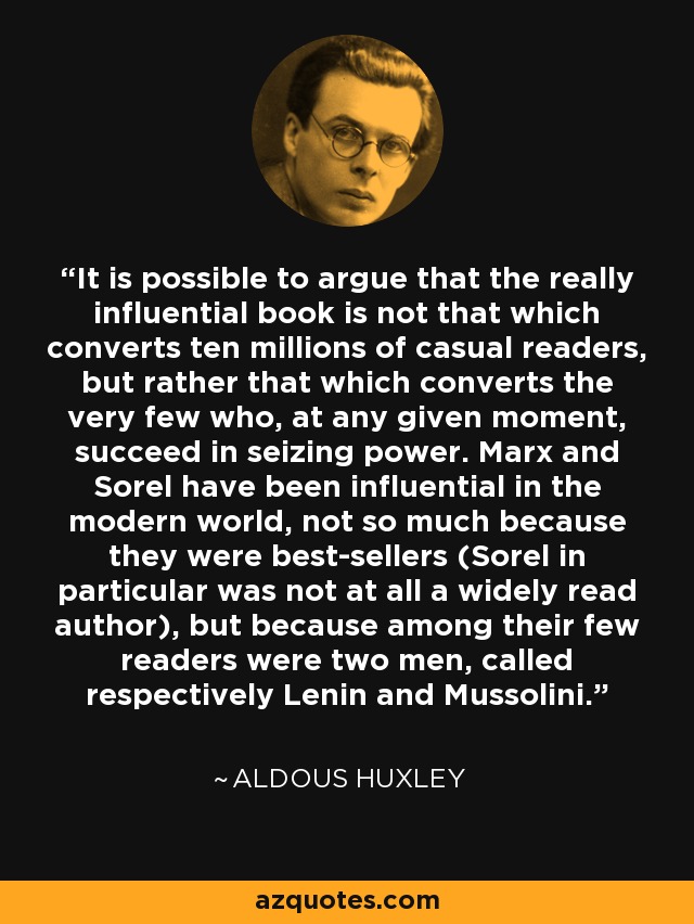It is possible to argue that the really influential book is not that which converts ten millions of casual readers, but rather that which converts the very few who, at any given moment, succeed in seizing power. Marx and Sorel have been influential in the modern world, not so much because they were best-sellers (Sorel in particular was not at all a widely read author), but because among their few readers were two men, called respectively Lenin and Mussolini. - Aldous Huxley