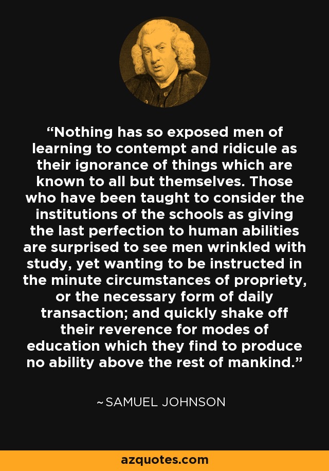 Nothing has so exposed men of learning to contempt and ridicule as their ignorance of things which are known to all but themselves. Those who have been taught to consider the institutions of the schools as giving the last perfection to human abilities are surprised to see men wrinkled with study, yet wanting to be instructed in the minute circumstances of propriety, or the necessary form of daily transaction; and quickly shake off their reverence for modes of education which they find to produce no ability above the rest of mankind. - Samuel Johnson