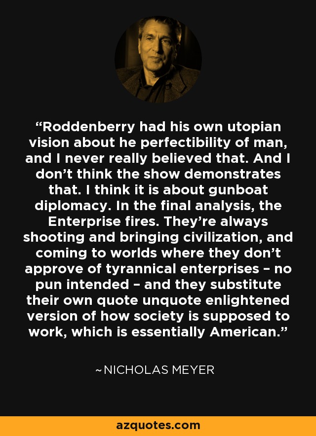 Roddenberry had his own utopian vision about he perfectibility of man, and I never really believed that. And I don’t think the show demonstrates that. I think it is about gunboat diplomacy. In the final analysis, the Enterprise fires. They’re always shooting and bringing civilization, and coming to worlds where they don’t approve of tyrannical enterprises – no pun intended – and they substitute their own quote unquote enlightened version of how society is supposed to work, which is essentially American. - Nicholas Meyer