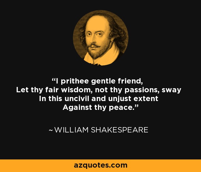 I prithee gentle friend, Let thy fair wisdom, not thy passions, sway In this uncivil and unjust extent Against thy peace. - William Shakespeare
