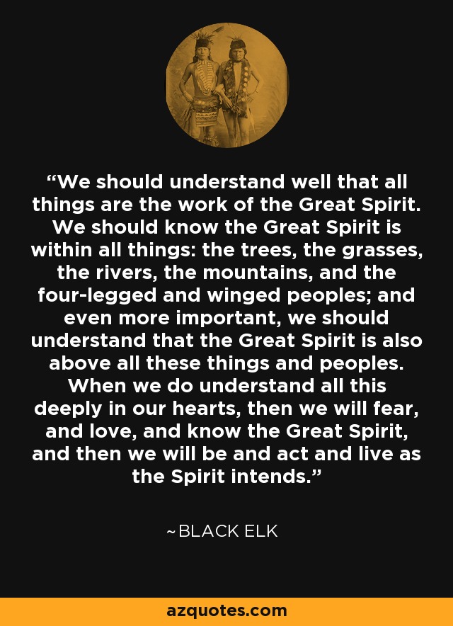 We should understand well that all things are the work of the Great Spirit. We should know the Great Spirit is within all things: the trees, the grasses, the rivers, the mountains, and the four-legged and winged peoples; and even more important, we should understand that the Great Spirit is also above all these things and peoples. When we do understand all this deeply in our hearts, then we will fear, and love, and know the Great Spirit, and then we will be and act and live as the Spirit intends. - Black Elk