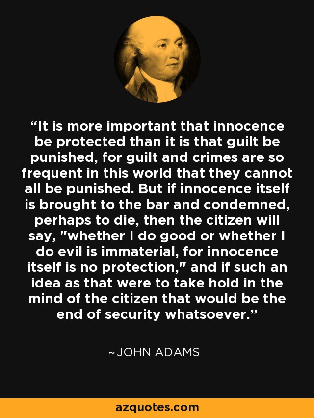 It is more important that innocence be protected than it is that guilt be punished, for guilt and crimes are so frequent in this world that they cannot all be punished. But if innocence itself is brought to the bar and condemned, perhaps to die, then the citizen will say, 