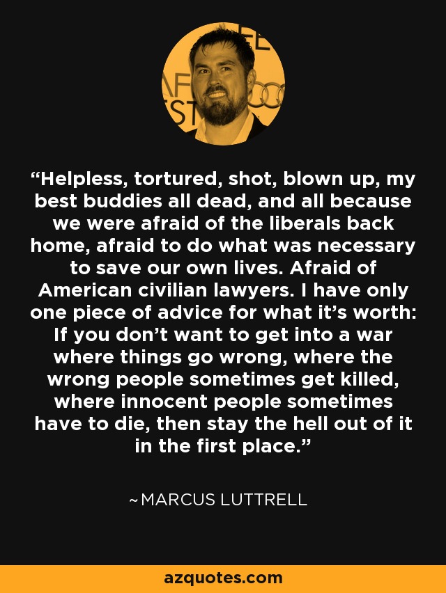 Helpless, tortured, shot, blown up, my best buddies all dead, and all because we were afraid of the liberals back home, afraid to do what was necessary to save our own lives. Afraid of American civilian lawyers. I have only one piece of advice for what it's worth: If you don't want to get into a war where things go wrong, where the wrong people sometimes get killed, where innocent people sometimes have to die, then stay the hell out of it in the first place. - Marcus Luttrell