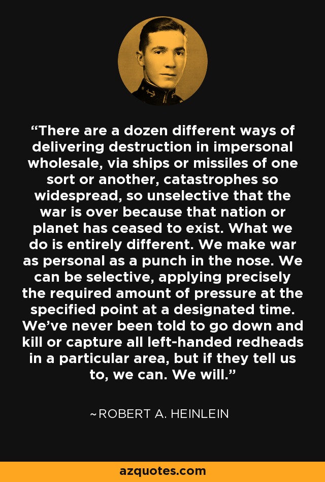 There are a dozen different ways of delivering destruction in impersonal wholesale, via ships or missiles of one sort or another, catastrophes so widespread, so unselective that the war is over because that nation or planet has ceased to exist. What we do is entirely different. We make war as personal as a punch in the nose. We can be selective, applying precisely the required amount of pressure at the specified point at a designated time. We've never been told to go down and kill or capture all left-handed redheads in a particular area, but if they tell us to, we can. We will. - Robert A. Heinlein
