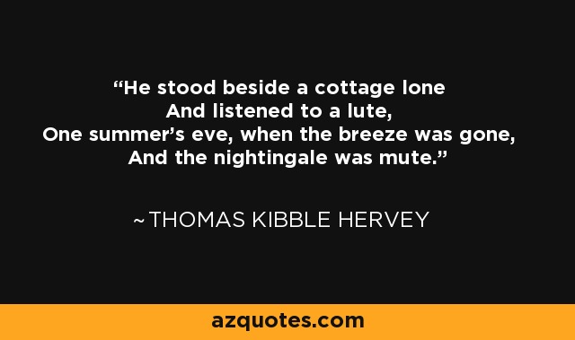 He stood beside a cottage lone And listened to a lute, One summer's eve, when the breeze was gone, And the nightingale was mute. - Thomas Kibble Hervey