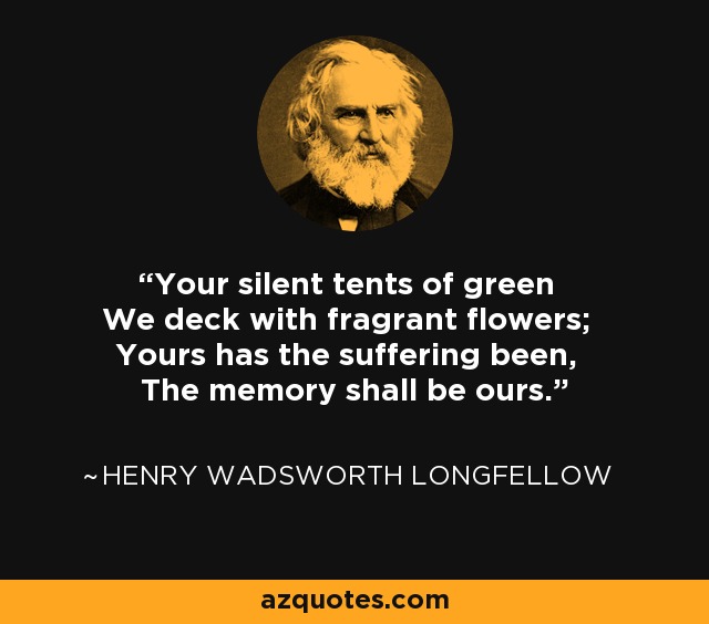 Your silent tents of green We deck with fragrant flowers; Yours has the suffering been, The memory shall be ours. - Henry Wadsworth Longfellow