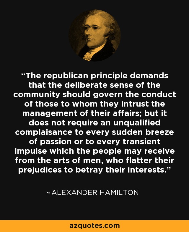 The republican principle demands that the deliberate sense of the community should govern the conduct of those to whom they intrust the management of their affairs; but it does not require an unqualified complaisance to every sudden breeze of passion or to every transient impulse which the people may receive from the arts of men, who flatter their prejudices to betray their interests. - Alexander Hamilton