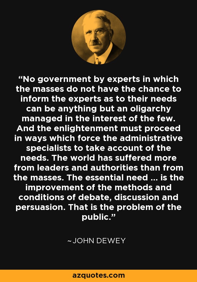 No government by experts in which the masses do not have the chance to inform the experts as to their needs can be anything but an oligarchy managed in the interest of the few. And the enlightenment must proceed in ways which force the administrative specialists to take account of the needs. The world has suffered more from leaders and authorities than from the masses. The essential need ... is the improvement of the methods and conditions of debate, discussion and persuasion. That is the problem of the public. - John Dewey
