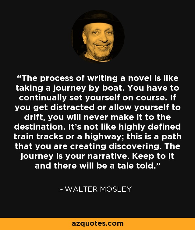 The process of writing a novel is like taking a journey by boat. You have to continually set yourself on course. If you get distracted or allow yourself to drift, you will never make it to the destination. It's not like highly defined train tracks or a highway; this is a path that you are creating discovering. The journey is your narrative. Keep to it and there will be a tale told. - Walter Mosley