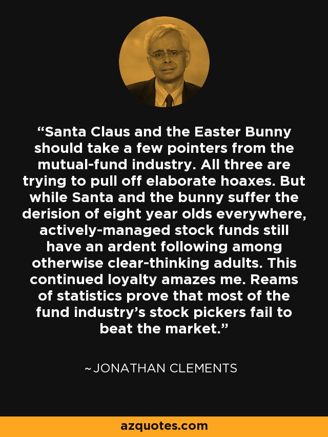 Santa Claus and the Easter Bunny should take a few pointers from the mutual-fund industry. All three are trying to pull off elaborate hoaxes. But while Santa and the bunny suffer the derision of eight year olds everywhere, actively-managed stock funds still have an ardent following among otherwise clear-thinking adults. This continued loyalty amazes me. Reams of statistics prove that most of the fund industry's stock pickers fail to beat the market. - Jonathan Clements