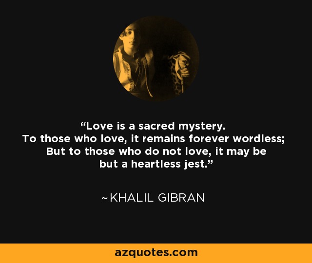 Love is a sacred mystery. To those who love, it remains forever wordless; But to those who do not love, it may be but a heartless jest. - Khalil Gibran