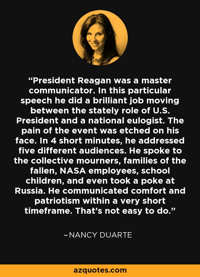 President Reagan was a master communicator. In this particular speech he did a brilliant job moving between the stately role of U.S. President and a national eulogist. The pain of the event was etched on his face. In 4 short minutes, he addressed five different audiences. He spoke to the collective mourners, families of the fallen, NASA employees, school children, and even took a poke at Russia. He communicated comfort and patriotism within a very short timeframe. That's not easy to do. - Nancy Duarte