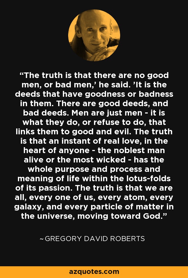 The truth is that there are no good men, or bad men,' he said. 'It is the deeds that have goodness or badness in them. There are good deeds, and bad deeds. Men are just men - it is what they do, or refuse to do, that links them to good and evil. The truth is that an instant of real love, in the heart of anyone - the noblest man alive or the most wicked - has the whole purpose and process and meaning of life within the lotus-folds of its passion. The truth is that we are all, every one of us, every atom, every galaxy, and every particle of matter in the universe, moving toward God. - Gregory David Roberts