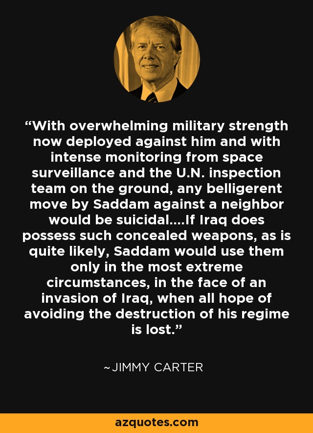 With overwhelming military strength now deployed against him and with intense monitoring from space surveillance and the U.N. inspection team on the ground, any belligerent move by Saddam against a neighbor would be suicidal....If Iraq does possess such concealed weapons, as is quite likely, Saddam would use them only in the most extreme circumstances, in the face of an invasion of Iraq, when all hope of avoiding the destruction of his regime is lost. - Jimmy Carter