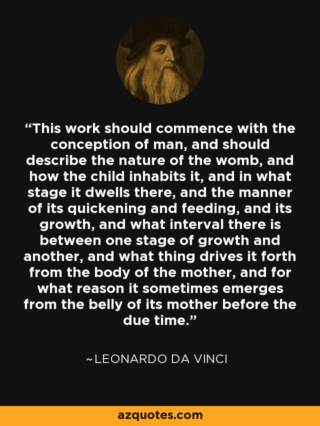 This work should commence with the conception of man, and should describe the nature of the womb, and how the child inhabits it, and in what stage it dwells there, and the manner of its quickening and feeding, and its growth, and what interval there is between one stage of growth and another, and what thing drives it forth from the body of the mother, and for what reason it sometimes emerges from the belly of its mother before the due time. - Leonardo da Vinci