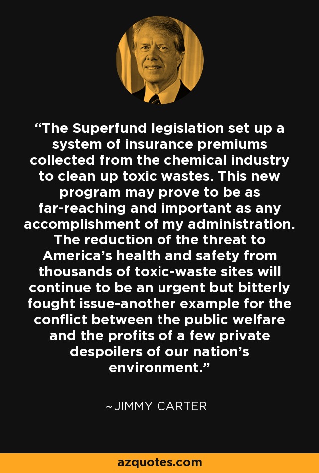The Superfund legislation set up a system of insurance premiums collected from the chemical industry to clean up toxic wastes. This new program may prove to be as far-reaching and important as any accomplishment of my administration. The reduction of the threat to America's health and safety from thousands of toxic-waste sites will continue to be an urgent but bitterly fought issue-another example for the conflict between the public welfare and the profits of a few private despoilers of our nation's environment. - Jimmy Carter