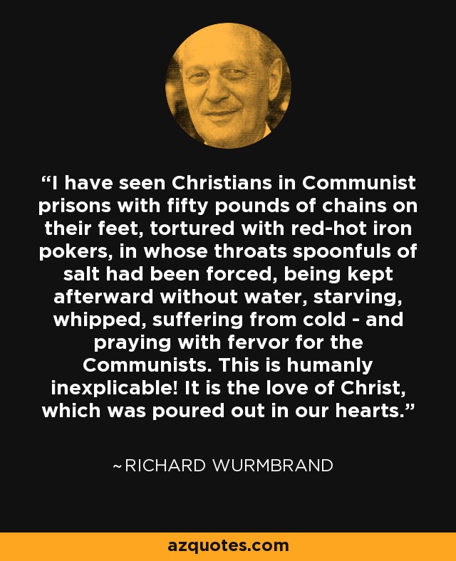 I have seen Christians in Communist prisons with fifty pounds of chains on their feet, tortured with red-hot iron pokers, in whose throats spoonfuls of salt had been forced, being kept afterward without water, starving, whipped, suffering from cold - and praying with fervor for the Communists. This is humanly inexplicable! It is the love of Christ, which was poured out in our hearts. - Richard Wurmbrand