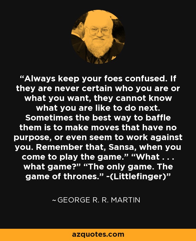 Always keep your foes confused. If they are never certain who you are or what you want, they cannot know what you are like to do next. Sometimes the best way to baffle them is to make moves that have no purpose, or even seem to work against you. Remember that, Sansa, when you come to play the game.” “What . . . what game?” “The only game. The game of thrones.” -(Littlefinger) - George R. R. Martin