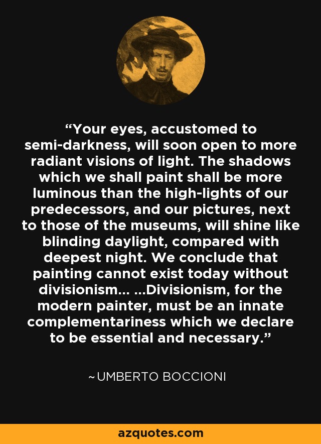 Your eyes, accustomed to semi-darkness, will soon open to more radiant visions of light. The shadows which we shall paint shall be more luminous than the high-lights of our predecessors, and our pictures, next to those of the museums, will shine like blinding daylight, compared with deepest night. We conclude that painting cannot exist today without divisionism... ...Divisionism, for the modern painter, must be an innate complementariness which we declare to be essential and necessary. - Umberto Boccioni