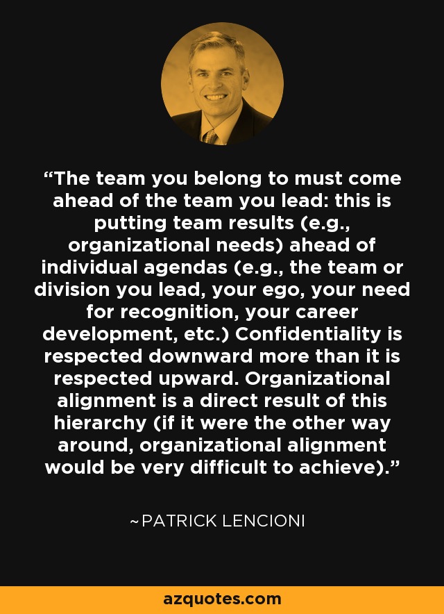 The team you belong to must come ahead of the team you lead: this is putting team results (e.g., organizational needs) ahead of individual agendas (e.g., the team or division you lead, your ego, your need for recognition, your career development, etc.) Confidentiality is respected downward more than it is respected upward. Organizational alignment is a direct result of this hierarchy (if it were the other way around, organizational alignment would be very difficult to achieve). - Patrick Lencioni