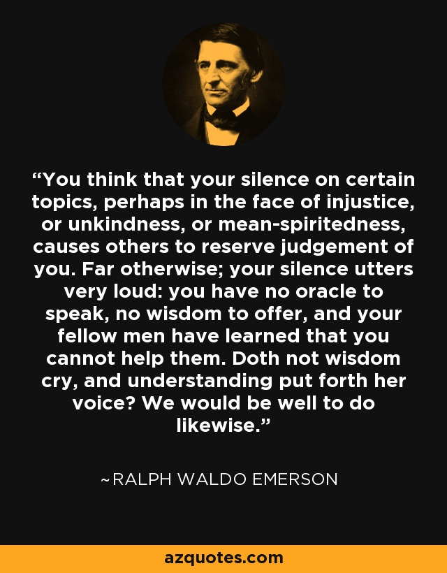 You think that your silence on certain topics, perhaps in the face of injustice, or unkindness, or mean-spiritedness, causes others to reserve judgement of you. Far otherwise; your silence utters very loud: you have no oracle to speak, no wisdom to offer, and your fellow men have learned that you cannot help them. Doth not wisdom cry, and understanding put forth her voice? We would be well to do likewise. - Ralph Waldo Emerson