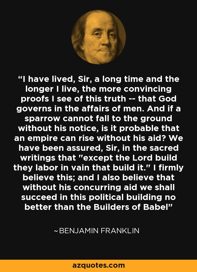 I have lived, Sir, a long time and the longer I live, the more convincing proofs I see of this truth -- that God governs in the affairs of men. And if a sparrow cannot fall to the ground without his notice, is it probable that an empire can rise without his aid? We have been assured, Sir, in the sacred writings that 