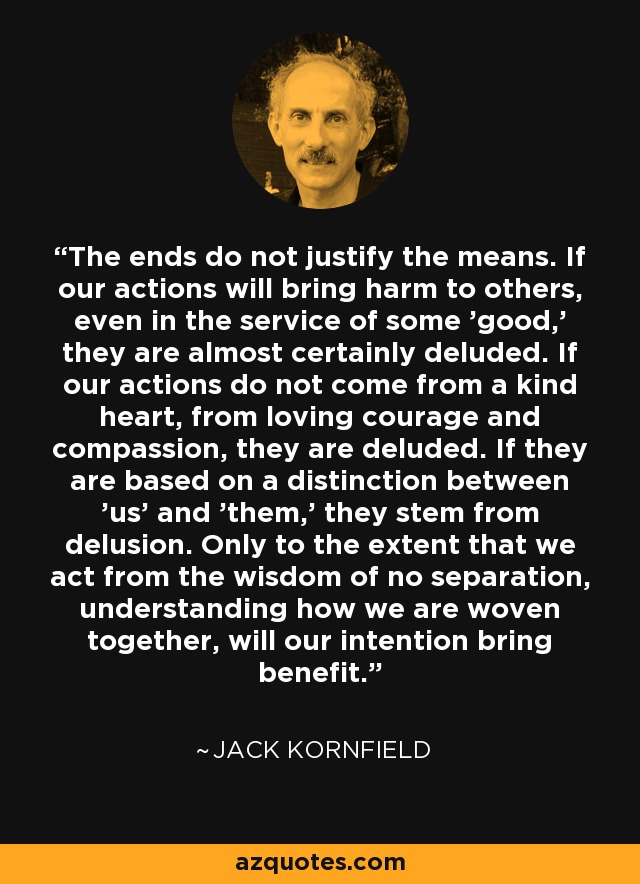 The ends do not justify the means. If our actions will bring harm to others, even in the service of some 'good,' they are almost certainly deluded. If our actions do not come from a kind heart, from loving courage and compassion, they are deluded. If they are based on a distinction between 'us' and 'them,' they stem from delusion. Only to the extent that we act from the wisdom of no separation, understanding how we are woven together, will our intention bring benefit. - Jack Kornfield
