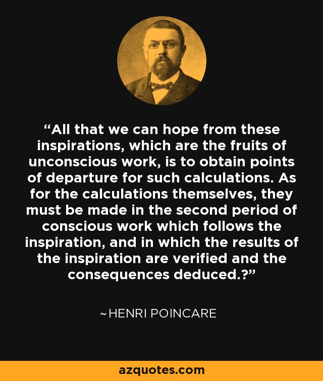 All that we can hope from these inspirations, which are the fruits of unconscious work, is to obtain points of departure for such calculations. As for the calculations themselves, they must be made in the second period of conscious work which follows the inspiration, and in which the results of the inspiration are verified and the consequences deduced.‎ - Henri Poincare