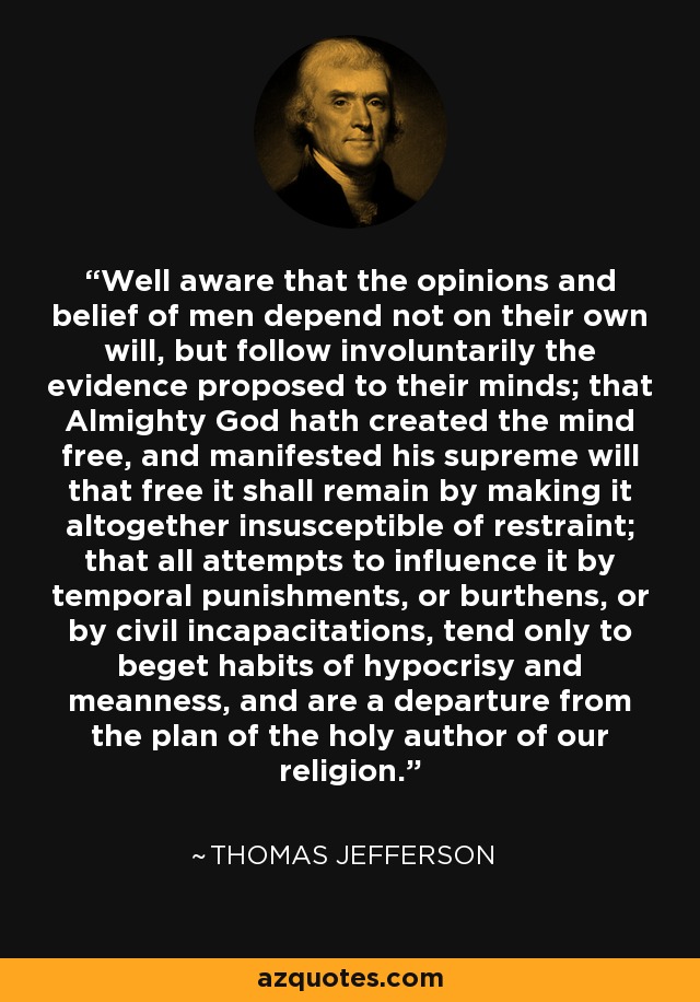 Well aware that the opinions and belief of men depend not on their own will, but follow involuntarily the evidence proposed to their minds; that Almighty God hath created the mind free, and manifested his supreme will that free it shall remain by making it altogether insusceptible of restraint; that all attempts to influence it by temporal punishments, or burthens, or by civil incapacitations, tend only to beget habits of hypocrisy and meanness, and are a departure from the plan of the holy author of our religion. - Thomas Jefferson